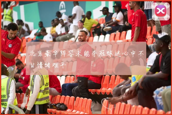 北京豪华阵容未能夺冠球迷心中不甘情绪难平