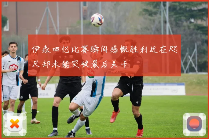 伊森回忆比赛瞬间感慨胜利近在咫尺却未能突破最后关卡