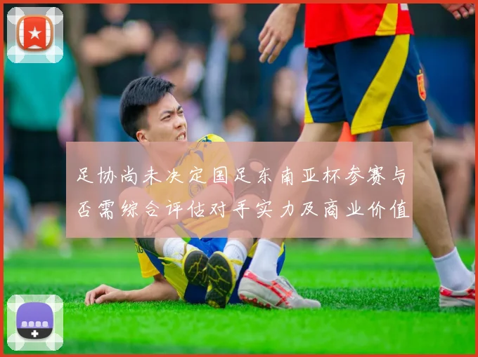 足协尚未决定国足东南亚杯参赛与否需综合评估对手实力及商业价值