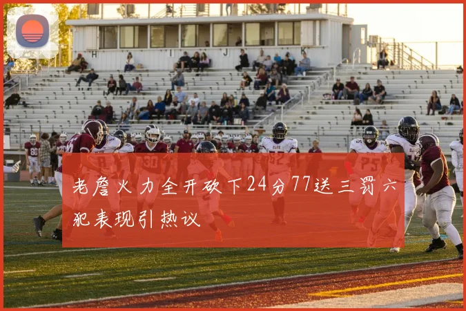 老詹火力全开砍下24分77送三罚六犯表现引热议
