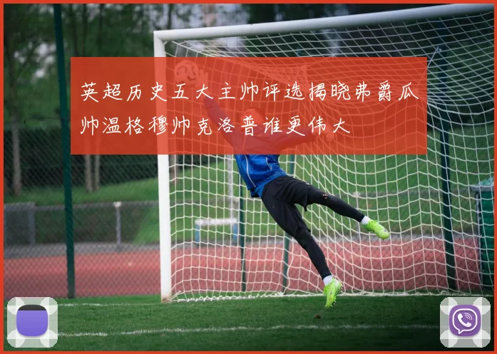 英超历史五大主帅评选揭晓弗爵瓜帅温格穆帅克洛普谁更伟大