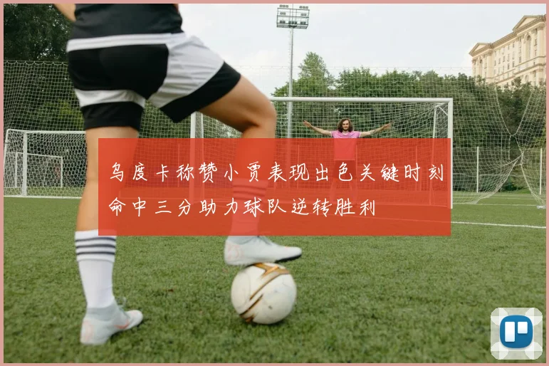 乌度卡称赞小贾表现出色关键时刻命中三分助力球队逆转胜利