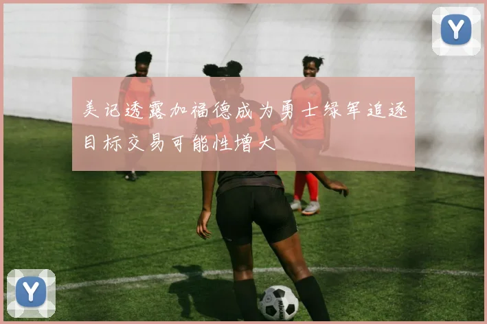 美记透露加福德成为勇士绿军追逐目标交易可能性增大