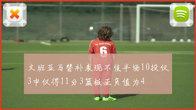 文班亚马替补表现不佳半场10投仅3中仅得11分3篮板正负值为4