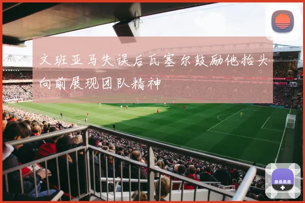 文班亚马失误后瓦塞尔鼓励他抬头向前展现团队精神