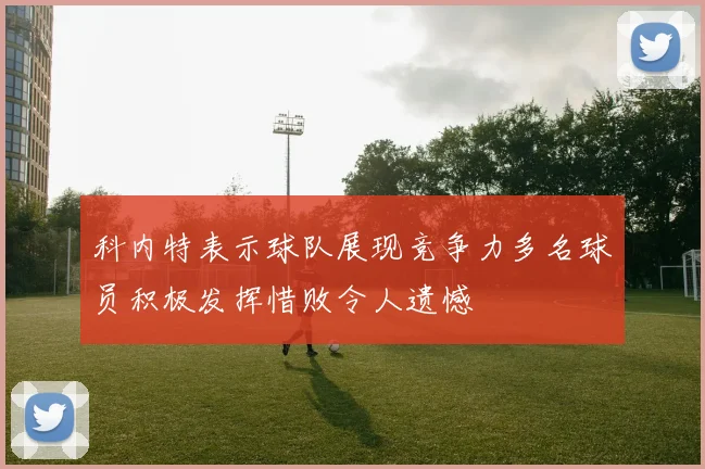 科内特表示球队展现竞争力多名球员积极发挥惜败令人遗憾