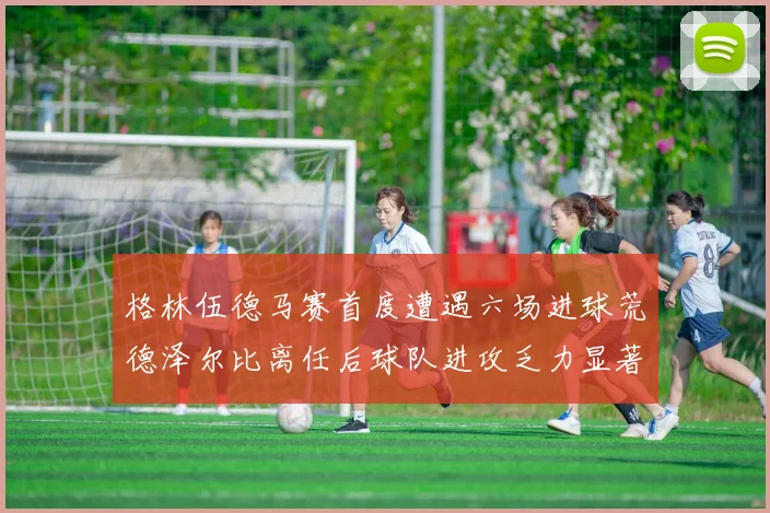 格林伍德马赛首度遭遇六场进球荒德泽尔比离任后球队进攻乏力显著