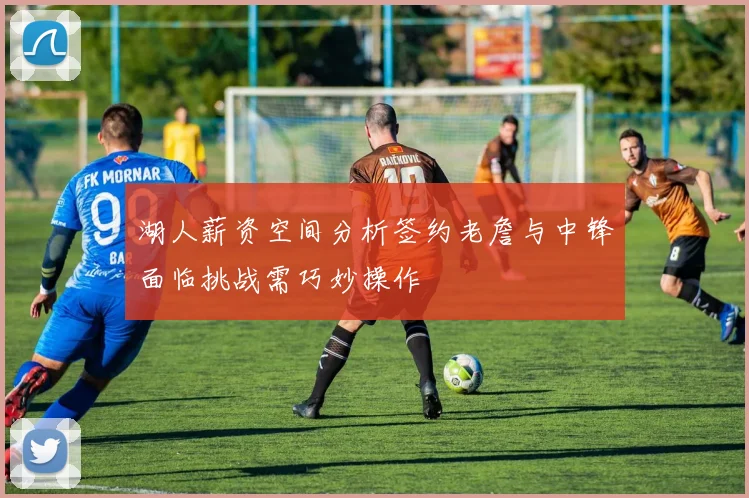湖人薪资空间分析签约老詹与中锋面临挑战需巧妙操作