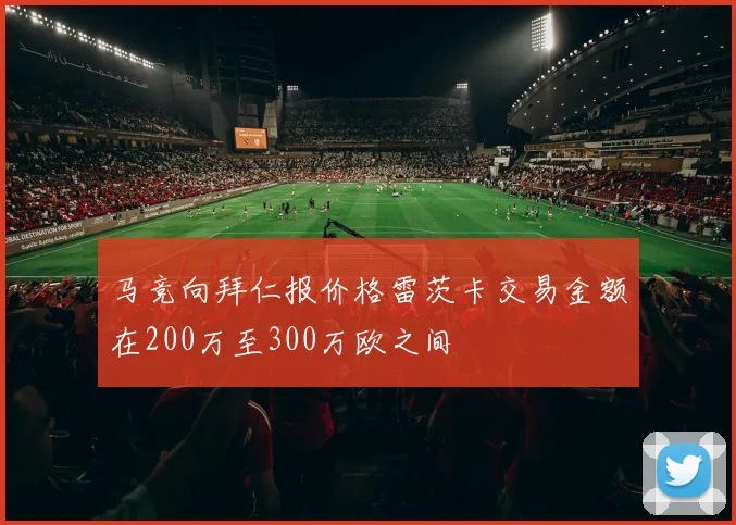 马竞向拜仁报价格雷茨卡交易金额在200万至300万欧之间