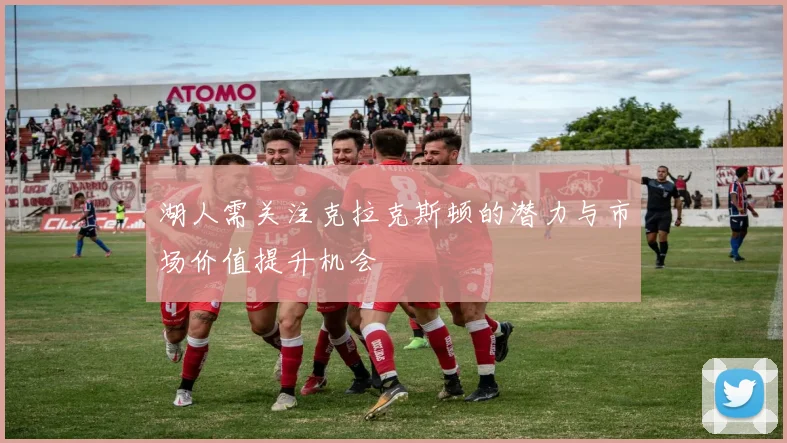 湖人需关注克拉克斯顿的潜力与市场价值提升机会