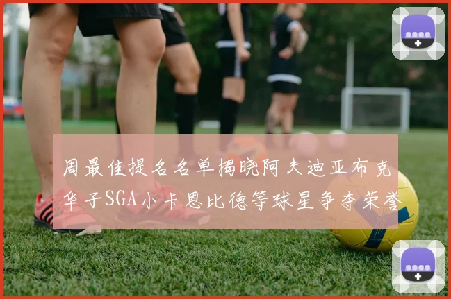 周最佳提名名单揭晓阿夫迪亚布克华子SGA小卡恩比德等球星争夺荣誉