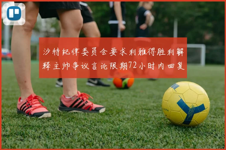 沙特纪律委员会要求利雅得胜利解释主帅争议言论限期72小时内回复