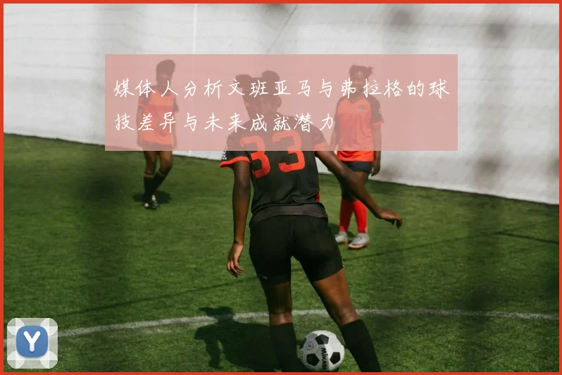 媒体人分析文班亚马与弗拉格的球技差异与未来成就潜力