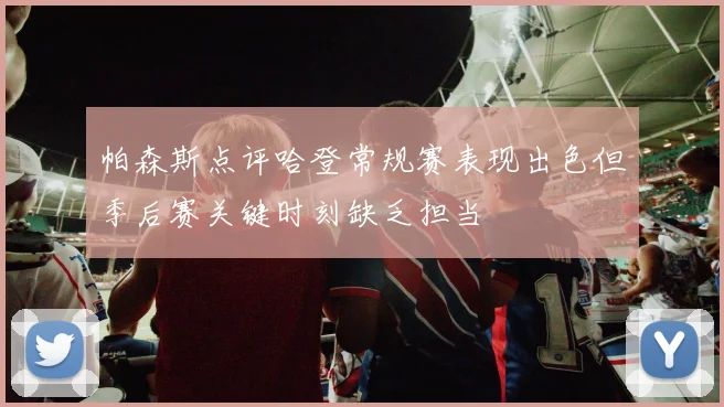 帕森斯点评哈登常规赛表现出色但季后赛关键时刻缺乏担当