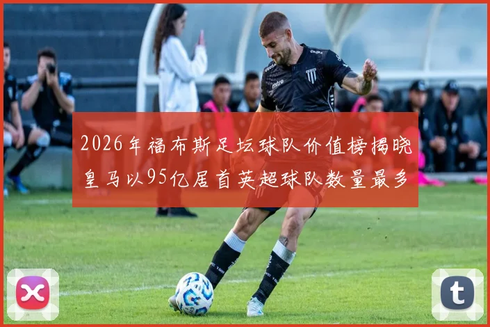 2026年福布斯足坛球队价值榜揭晓皇马以95亿居首英超球队数量最多